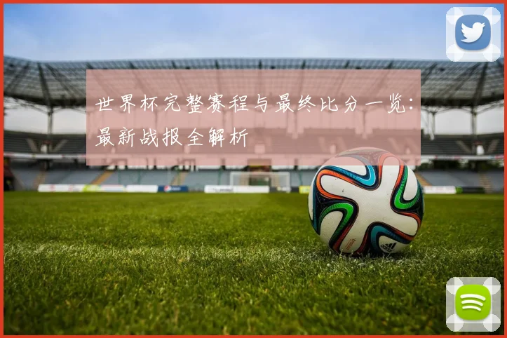 世界杯完整赛程与最终比分一览:最新战报全解析