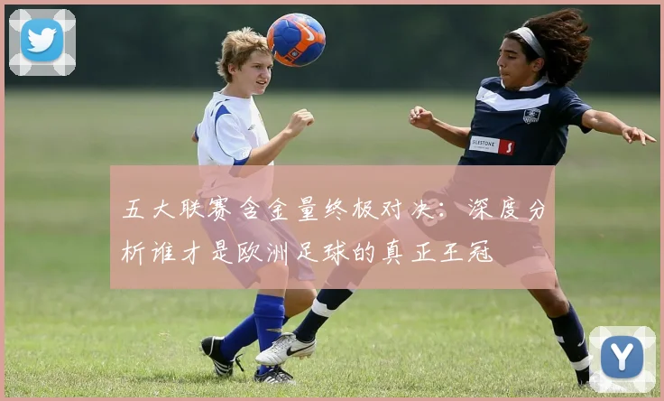 五大联赛含金量终极对决：深度分析谁才是欧洲足球的真正王冠