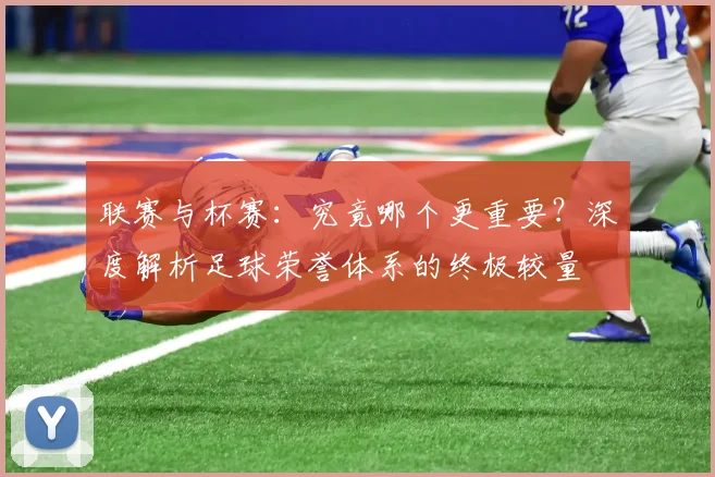 联赛与杯赛:究竟哪个更重要?深度解析足球荣誉体系的终极较量