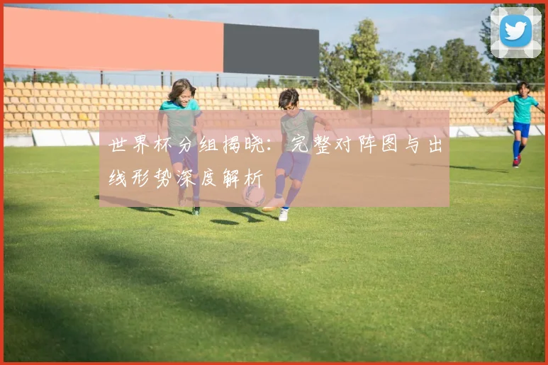 世界杯分组揭晓:完整对阵图与出线形势深度解析