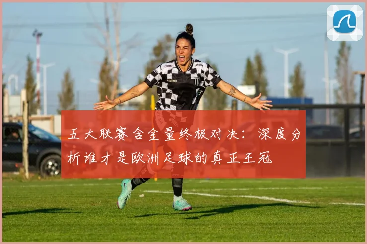 五大联赛含金量终极对决：深度分析谁才是欧洲足球的真正王冠
